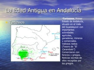 La Edad Antigua en Andalucía Tartessos Tartessos.  Primer Estado de Andalucía, situado en el Valle del Guadalquivir con importantes actividades agrícolas, ganaderas, mineras y comerciales. Valiosos restos (Tesoro de  “El Carambolo”) . Comerciaron con fenicios y griegos. Noticias escritas de ellos recogidas por los griegos. 