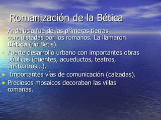 Romanización de la Bética Andalucía fue de las primeras tierras conquistadas por los romanos. La llamaron  Bética  (río Betis).  Fuerte desarrollo urbano con importantes obras públicas (puentes, acueductos, teatros, anfiteatros…). Importantes vías de comunicación (calzadas). Preciosos mosaicos decoraban las villas romanas. 