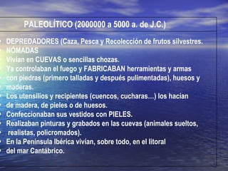 PALEOLÍTICO (2000000 a 5000 a. de J.C.) DEPREDADORES (Caza, Pesca y Recolección de frutos silvestres. NÓMADAS Vivían en CUEVAS o sencillas chozas. Ya controlaban el fuego y FABRICABAN herramientas y armas  con piedras (primero talladas y después pulimentadas), huesos y  maderas. Los utensilios y recipientes (cuencos, cucharas…) los hacían  de madera, de pieles o de huesos. Confeccionaban sus vestidos con PIELES. Realizaban pinturas y grabados en las cuevas (animales sueltos, realistas, policromados). En la Península Ibérica vivían, sobre todo, en el litoral  del mar Cantábrico. 