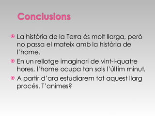 La història de la Terra és molt llarga, però no passa el mateix amb la història de l’home. En un rellotge imaginari de vint-i-quatre hores, l’home ocupa tan sols l’últim minut. A partir d’ara estudiarem tot aquest llarg procés. T’animes? 