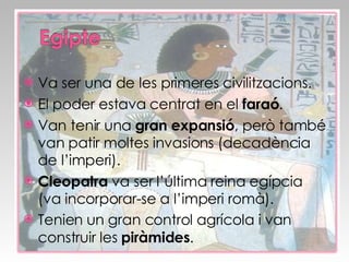 Va ser una de les primeres civilitzacions. El poder estava centrat en el  faraó . Van tenir una  gran expansió , però també van patir moltes invasions (decadència de l’imperi). Cleopatra  va ser l’última reina egípcia (va incorporar-se a l’imperi romà). Tenien un gran control agrícola i van construir les  piràmides . 