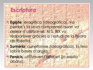 Egipte ; jeroglífica (ideogràfica). Va perdre’s la seva comprensió quan va deixar d’utilitzar-se. Al S. XIX va reaparèixer gràcies a l’estudi de la Pedra de Rosetta.  Sumèria ; cuneiforme (ideogràfica). Es feia sobre bases d’argila. Fenicis ; utilitzaven l’alfabet (ja existia abans). 
