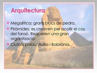 Megalítica; grans blocs de pedra. Piràmides; es creaven per acollir el cos del faraó. Requerien una gran organització. Ciutats palau; Asíria i Babilònia. 