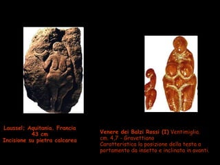 Laussel; Aquitania. Francia
43 cm
Incisione su pietra calcarea
Venere dei Balzi Rossi (I) Ventimiglia.
cm. 4,7 - Gravettiano
Caratteristica la posizione della testa a
portamento da insetto e inclinata in avanti.
 