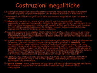 Costruzioni megalitiche
Le costruzioni megalitiche sono imponenti strutture realizzate mediante imponenti
blocchi di pietra di grandi dimensioni, che risalgono introno al V millennio a.C.
I monumenti più diffusi e significativi delle costruzioni megalitiche sono i dolmen e i
menhir.
Il dolmen (dal bretone tol, tavola e men, pietra), opera con probabile funzione
sepolcrale, è una struttra semplice basata sul principio del trilite, costituisto da un
lastrone di pietra poggiante su due o più monoliti infissi verticalmente nel terreno.
La ristrettezza dello spazio coperto esclude l'uso del dolmen come abitazione,
probabilmente era la tomba di un uomo valoroso.
Ancora più elementare è il menhir (dal bretone men, pietra, e hir, lungo), ha un froma
approssimativa di parallelepipedo infissa nel suolo. costituivano probabilmente dei
monumenti funebri e rappresentano il bisogno umano di lasciare nel tempo un segno
della propria esistenza.
Da questi elementi basilari derivano altre cosruzioni più complesse, come gli allineamenti
di menhir, che sono costituiti appunto da piì menhir allineati; I Cromlech. dal
bretone/gallese crom significa curvata e llech significa pietra piatta che sono
costituiti di pietre di grandezza variabile conficcate nel terreno a forma circolare,
disposti in cerchi concentrici. Uno degli esempi più famosi si trova a Stonehenge, in
Inghilterra. Probabilmente usata per osservare le diverse posizioni del sole durante
l'anno, questa costruzione consentiva di stabilire l'alternarsi delle stagioni.
All'interno si celebravano riti propiziatori per il buon esito dei raccolti.
Nel dolmen e nel cromlech viene utilizzato per la prima volta il sistema costruttivo
trilitico (dal greco treis = tre e litos = pietra): due grandi pietre verticali ne
sostengono una orizzontale.;
E il portal dolmen invece, è formato da quattro o più blocchi che sorreggono una lastra
di copertura. La grandiosità è data dalle dimensioni degli elementi che lo
compongono.
 