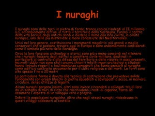 I nuraghi
• I nuraghi sono delle torri in pietra di forma tronco conica risalenti al II millennio
a.C. ed ampiamente diffusi in tutto il territorio della Sardegna. Furono il centro
della vita sociale degli antichi sardi e diedero il nome alla loro civiltà, la civiltà
nuragica, una delle più misteriose e meno conosciute del Mediterraneo.
• Unici nel loro genere, costituiscono i monumenti megalitici più grandi e meglio
conservati che si possano trovare oggi in Europa e sono unanimemente considerati
come il simbolo più noto della Sardegna.
• Circa la loro funzione archeologi e storici sono più o meno concordi nel ritenere
che i nuraghi fossero degli edifici a carattere civile-militare, destinati in
particolare al controllo e alla difesa del territorio e delle risorse in esso presenti,
ma molti dubbi non sono stati ancora chiariti infatti nuovi archeologi e studiosi
hanno trovato reperti e testimonianze comparati che fanno pensare al nuraghe
come edificio costruito unicamente per il culto religioso e dei morti. Le torri sono
alte spesso fino a 20 metri
• La particolare forma è dovuta alla tecnica di costruzione che prevedeva solide
fondamenta con grossi blocchi di pietra squadrati e sovraposti a secco, in maniera
circolare, senza utilizzo di leganti.
• Alcuni nuraghi sorgono isolati, altri sono invece circondati o collegati tra di loro
da un sistema di muri di cinta che racchiudono i resti di capanne, tanto da
assumere l'aspetto di un villaggio vero e proprio.
• Infatti le popolazioni nuragiche, oltre che negli stessi nuraghi, risiedevano in
questi villaggi addossati al castello
 