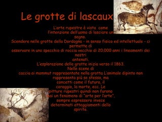 Le grotte di lascaux
L’arte rupestre è vista come
l’intenzione dell’uomo di lasciare un
segno.
Scendere nelle grotte della Dordogna - in senso fisico ed intellettuale - ci
permette di
osservare in uno specchio di roccia vecchio di 20.000 anni i lineamenti dei
nostri
antenati.
L’esplorazione delle grotte inizia verso il 1863.
Nelle scene di
caccia ai mammut rappresentate nella grotta L’animale dipinto non
rappresenta più se stesso, ma
concetti come il futuro, il
coraggio, la morte, ecc. Le
pitture rupestri quindi non furono
mai un fenomeno di “arte per l’arte”,
sempre espressero invece
determinati atteggiamenti dello
spirito.
 