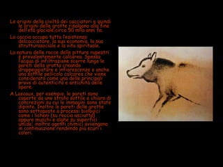 Le origini della civiltà dei cacciatori e quindi
le origini delle grotte risalgono alla fine
dell’età glaciale,circa 50 mila anni fa.
La caccia occupa tutta l’esistenza
delcacciatore, la sua economia, la sua
strutturasociale e la vita spirituale.
La natura delle rocce delle pitture rupestri
è prevalentemente calcarea. Spesso
l’acqua di infiltrazione scorre lungo le
pareti della grotta creando
drappeggiature e infiorescenze e anche
una sottile pellicola calcarea che viene
considerata come una delle principali
prove di autenticità e antichità delle
opere.
A Lascaux, per esempio, le pareti sono
coperte da uno strato sottile e chiaro di
concrezioni su cui le immagini sono state
dipinte. Inoltre le pareti delle grotte
sono sottoposte a processi biologici
come i licheni (su roccia asciutta)
oppure muschi e alghe su superfici
umide; inoltre agenti chimici avvengono
in continuazione rendendo più scuri i
colori.
 