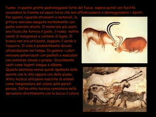 l’uomo in queste grotte padroneggiava l’arte del fuoco, sapeva quindi con facilità
accendere la fiamma ed usava torce che non affumicassero o danneggiassero i dipinti.
Per quanto riguarda strumenti e materiali, le
pitture venivano eseguite normalmente con
paste colorate diluite. Il materiale più usato
era l’ocra che forniva il giallo, il rosso; inoltre
ossidi di manganese e carbone di legna. Il
bianco non era utilizzato, neppure il verde o
l’azzurro. Il viola è probabilmente dovuto
all’ossidazione nel tempo. In genere i colori
venivano polverizzati con pestelli e mescolati
con sostanze oleose o grasse. Sicuramente
usati come leganti sangue e albume.
Questa sostanza veniva quindi spalmata sulla
parete con le dita oppure con delle piume.
Altra tecnica utilizzava vesciche di animali
come tamponatura del colore sulle pareti
porose. Infine altra tecnica consisteva nello
spruzzare direttamente con la bocca il colore.
 