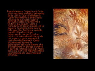 Probabilmente l’impulso più forte
alla creazione artistica proveniva
dalla caccia. Quotidianamente
l’uomo incontrava le orme della
selvaggina sul suolo; queste
potevano essere riprodotte e
imitate. Ciò spinse l’uomo a
riprodurre la propria mano, ed in
seguito, tracciare linee con le
dita sporche. Dall’inizio casuale,
questo atto diverrà poi
intenzionale, sorgerà così un
intrico di linee meandriformi da
cui, a poco a poco, nascerà il
contorno degli animali. Quasi
sicuramente furono le
popolazioni dell’Asia Minore che
si spostarono in Europa durante
il periodo interglaciale a portare
con sé le doti che rappresentano
la premessa per una creazione
artistica..
 