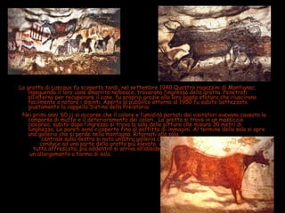 La grotta di Lascaux fu scoperta tardi, nel settembre 1940.Quattro ragazzini di Montignac,
inseguendo il loro cane smarrito nelbosco, trovarono l’ingresso della grotta. Penetrati
all’interno per recuperare il cane, fu proprio grazie alla loro bassa statura che riuscirono
facilmente a notare i dipinti. Aperta al pubblico attorno al 1950 fu subito battezzata
giustamente la cappella Sistina della Preistoria.
Nei primi anni ’60 ci si accorse che il calore e l’umidità portati dai visitatori avevano causato la
comparsa di muffe e il deterioramento dei colori. La grotta si trova in un massiccio
calcareo; subito dopo l’ingresso si trova la sala delle pitture che misura 30 metri di
lunghezza. Le pareti sono ricoperte fino al soffitto di immagini. Al termine della sala si apre
una galleria che si perde nella montagna. Ritornati alla sala
centrale sulla destra si nota un’altra galleria che
conduce ad una parte della grotta più elevata e
tutta affrescata; più addentro si arriva all’abside,
un allargamento a forma di sala.
 