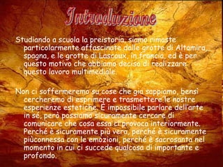 Studiando a scuola la preistoria, siamo rimaste
particolarmente affascinate dalle grotte di Altamira,
spagna, e le grotte di Lascoux, in francia, ed è per
questo motivo che abbiamo deciso di realizzare
questo lavoro multimediale.
Non ci soffermeremo su cose che gia sappiamo, bensì
cercheremo di esprimere e trasmettere le nostre
esperienze estetiche. È impossibile parlare dell’arte
in sé, però possiamo sicuramente cercare di
comunicare che cosa essa ci provoca interiormente.
Perché è sicuramente più vera, perché è sicuramente
piùconnessa con le emozioni, perché è sacrosanta nel
momento in cui ci succede qualcosa di importante e
profondo.
 