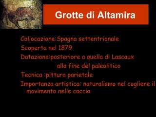 Grotte di Altamira
Collocazione:Spagna settentrionale
Scoperta nel 1879
Datazione:posteriore a quella di Lascaux
alla fine del paleolitico
Tecnica :pittura parietale
Importanza artistica: naturalismo nel cogliere il
movimento nelle caccia
 