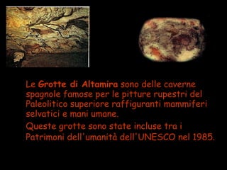 • Le Grotte di Altamira sono delle caverne
spagnole famose per le pitture rupestri del
Paleolitico superiore raffiguranti mammiferi
selvatici e mani umane.
• Queste grotte sono state incluse tra i
Patrimoni dell'umanità dell'UNESCO nel 1985.
 