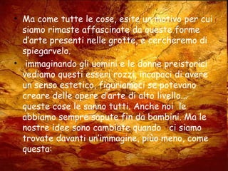 • Ma come tutte le cose, esite un motivo per cui
siamo rimaste affascinate da queste forme
d’arte presenti nelle grotte, e cercheremo di
spiegarvelo.
• immaginando gli uomini e le donne preistorici
vediamo questi esseri rozzi, incapaci di avere
un senso estetico, figuriamoci se potevano
creare delle opere d’arte di alto livello...
queste cose le sanno tutti. Anche noi le
abbiamo sempre sapute fin da bambini. Ma le
nostre idee sono cambiate quando ci siamo
trovate davanti un’immagine, piùo meno, come
questa:
 