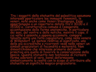 Le veneriTra i soggetti delle statuette del paleolitico assumono
interesse pparticolare lee immagini femminili, le
veneri, note anche come Veneri steatopigie. Esse
appartengono a un repertorio datato fra il 30.00 e il
15.000 a.. Caratteristica comune è l’esagerata
accentuazione delle forme anatomiche, in particolare
dei seni, del ventre e delle natiche, mentre il capo, il
cui volte è assente o appena accennato, compare
talvolta sotto una folta capigliatura, come nella venere
di Willendorf. Le ipotesi relative al significato, una
delle più accreditate e ricorrenti vede nelle veneri un
simboli propiziatori di fecondità e maternità. Non
dimentichiamo che interesse primario dell’uomo
primitivo era quello di favorire la conservazione della
specie. Queste statuette non tentavano di ricreare
forme aderenti al vero, bensì deformavano
simbolicamente la realtà con lo scopo di attribuire alle
statuette un significto magico-propiziatorio.
 