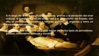 A lo largo del s. XVII triunfa el periodismo, gracias a la elevación del nivel
cultural, el fortalecimiento del poder real y el centralismo del Estado; con
ello, el periodismo comienza a hacerse político, se organiza y toma un
carácter gubernamental.
A partir de este momento, se puede hablar de varios tipos de periodismo:
político, informativo, cultural y mundano.
 