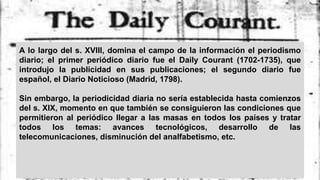 A lo largo del s. XVIII, domina el campo de la información el periodismo
diario; el primer periódico diario fue el Daily Courant (1702-1735), que
introdujo la publicidad en sus publicaciones; el segundo diario fue
español, el Diario Noticioso (Madrid, 1798).
Sin embargo, la periodicidad diaria no sería establecida hasta comienzos
del s. XIX, momento en que también se consiguieron las condiciones que
permitieron al periódico llegar a las masas en todos los países y tratar
todos los temas: avances tecnológicos, desarrollo de las
telecomunicaciones, disminución del analfabetismo, etc.
 