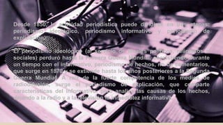 Desde 1850, la actividad periodística puede dividirse en tres etapas:
periodismo ideológico, periodismo informativo y periodismo de
explicación.
El periodismo ideológico (al servicio de ideales políticos, religiosos o
sociales) perduró hasta la Primera Guerra Mundial, coexistiendo durante
un tiempo con el informativo, periodismo de hechos, no de comentarios,
que surge en 1870 y se extiende hasta los años posteriores a la Segunda
Guerra Mundial. A raíz de la fuerte competencia de los medios de
radiodifusión, surge el periodismo de explicación, que comparte
características del informativo, pero analiza las causas de los hechos,
dejando a la radio y a la televisión la inmediatez informativa.
 