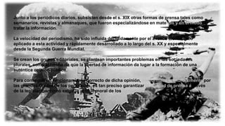Junto a los periódicos diarios, subsisten desde el s. XIX otras formas de prensa tales como
semanarios, revistas y almanaques, que fueron especializándose en materias y en el modo de
tratar la información.
La velocidad del periodismo, ha sido influida decididamente por el avance tecnológico
aplicado a esta actividad y rápidamente desarrollado a lo largo del s. XX y especialmente
desde la Segunda Guerra Mundial.
Se crean los grupos editoriales, se plantean importantes problemas en las sociedades
plurales, como el hecho de que la libertad de información da lugar a la formación de una
auténtica opinión pública.
Para conseguir un funcionamiento correcto de dicha opinión, conformada primordialmente por
las grandes tiradas de los periódicos, es tan preciso garantizar la libertad de prensa a través
de la legislación, como exigir la actitud moral de los periodistas.
 
