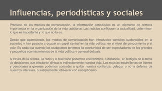 Influencias, periodísticas y sociales
Producto de los medios de comunicación, la información periodística es un elemento de primera
importancia en la organización de la vida cotidiana. Las noticias configuran la actualidad, determinan
lo que es importante y lo que no lo es.
Desde que aparecieron, los medios de comunicación han introducido cambios sustanciales en la
sociedad y han pasado a ocupar un papel central en la vida política, en el nivel de conocimiento o el
ocio. Es cada día cuando los ciudadanos tenemos la oportunidad de ser espectadores de los grandes
y pequeños acontecimientos de la vida política y general del país.
A través de la prensa, la radio y la televisión podemos convertirnos, a distancia, en testigos de la toma
de decisiones que afectarán directa o indirectamente nuestra vida. Las noticias están llenas de líderes
y personajes a quienes podemos conceder o quitar nuestra confianza, delegar o no la defensa de
nuestros intereses, o simplemente, observar con escepticismo.
 