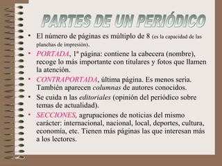 • El número de páginas es múltiplo de 8 (es la capacidad de las
planchas de impresión).
• PORTADA, 1ª página: contiene la cabecera (nombre),
recoge lo más importante con titulares y fotos que llamen
la atención.
• CONTRAPORTADA, última página. Es menos seria.
También aparecen columnas de autores conocidos.
• Se cuida n las editoriales (opinión del periódico sobre
temas de actualidad).
• SECCIONES, agrupaciones de noticias del mismo
carácter: internacional, nacional, local, deportes, cultura,
economía, etc. Tienen más páginas las que interesan más
a los lectores.
 