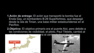 1.Avión de entrega: El avión que transportó la bomba fue el
Enola Gay, un bombardero B-29 Superfortress, que despegó
desde la isla de Tinian, una base militar estadounidense en el
Pacífico.
2.Objetivo: El objetivo primario era el puente Aioi, pero debido a
las condiciones de visibilidad, el piloto, Paul Tibbets, cambió al
objetivo secundario, que era el centro de la ciudad de
Hiroshima.
 