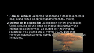 1.Hora del ataque: La bomba fue lanzada a las 8:15 a.m. hora
local, a una altitud de aproximadamente 9,450 metros.
2.Efectos de la explosión: La explosión generó una bola de
fuego, seguida de una onda de choque destructiva y una
intensa radiación térmica. La ciudad de Hiroshima fue
devastada, y se estima que al menos 70,000 personas
murieron instantáneamente debido a la explosión y sus efectos
inmediatos.
 