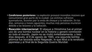 • Condiciones posteriores: La explosión provocó incendios masivos que
consumieron gran parte de la ciudad. Las víctimas sufrieron
quemaduras, lesiones por la onda de choque y la radiación. En los
días, semanas y meses siguientes, muchas más personas murieron
debido a las lesiones y la radiación.
• Reacción internacional: El ataque a Hiroshima fue el primer
uso de una bomba nuclear en la historia y generó conmoción
en todo el mundo. Japón no se rindió inmediatamente, y tres
días después, el 9 de agosto de 1945, una segunda bomba
atómica fue lanzada sobre Nagasaki, lo que llevó a la rendición
japonesa y al final de la Segunda Guerra Mundial.
 