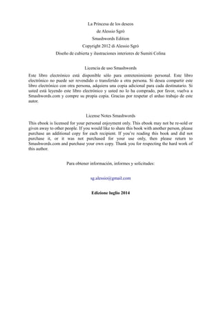 La Princesa de los deseos
de Alessio Sgrò
Smashwords Edition
Copyright 2012 di Alessio Sgrò
Diseño de cubierta y ilustraciones interiores de Sumiti Colina
Licencia de uso Smashwords
Este libro electrónico está disponible sólo para entretenimiento personal. Este libro
electrónico no puede ser revendido o transferido a otra persona. Si desea compartir este
libro electrónico con otra persona, adquiera una copia adicional para cada destinatario. Si
usted está leyendo este libro electrónico y usted no lo ha comprado, por favor, vuelva a
Smashwords.com y compre su propia copia. Gracias por respetar el arduo trabajo de este
autor.
License Notes Smashwords
This ebook is licensed for your personal enjoyment only. This ebook may not be re-sold or
given away to other people. If you would like to share this book with another person, please
purchase an additional copy for each recipient. If you’re reading this book and did not
purchase it, or it was not purchased for your use only, then please return to
Smashwords.com and purchase your own copy. Thank you for respecting the hard work of
this author.
Para obtener información, informes y solicitudes:
sg.alessio@gmail.com
Edizione luglio 2014
 