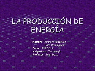 LA PRODUCCIÓN DE ENERGÍA Nombre:  Arancha Blázquez Sara Domínguez Curso:  3º ESO A Asignatura:  Tecnología  Profesor:  Juan Daza 