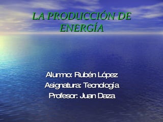 LA PRODUCCIÓN DE ENERGÍA Alumno: Rubén López Asignatura: Tecnología Profesor: Juan Daza 
