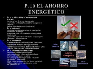 P.10 EL AHORRO ENERGÉTICO En la producción y el transporte de energía: -Ampliar el uso de la energía renovable -Acercar los centros de fabricación a los lugares de consumo. -Aplicar sistemas de mayor rendimiento. En la industria: -Simplificar los desplazamientos de materia y las operaciones de trabajo. -Controlar el buen funcionamiento de maquinas e instalaciones. -Aprovechar los residuos industriales para recuperar materiales y obtener energía. En el transporte: -Favorecer el uso de transportes colectivos. -Desarrollar motores de bajo consumo. -Generalizar el empleo de biocarburantes y las pilas de combustibles no contaminantes. En la vivienda y los servicios: -Mejorar los sistemas de aislamiento, impermeabilización e iluminación de edificios. -Disminuir la edificación en altura. -Reducir el gasto de energía en las actividades comerciales y publicitarias. -Elegir maquinas o aparatos con ahorro energético. -Utilizar programas de bajo consumo en los electrodomésticos. 
