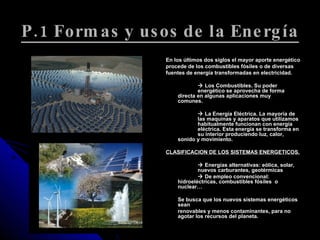 P.1 Formas y usos de la Energía En los últimos dos siglos el mayor aporte energético procede de los combustibles fósiles o de diversas fuentes de energía transformadas en electricidad.    Los Combustibles. Su poder  energético se aprovecha de forma  directa en algunas aplicaciones muy  comunes.    La Energía Eléctrica. La mayoría de  las maquinas y aparatos que utilizamos  habitualmente funcionan con energía  eléctrica. Esta energía se transforma en  su interior produciendo luz, calor,  sonido y movimiento. CLASIFICACION DE LOS SISTEMAS ENERGETICOS.    Energías alternativas: eólica, solar,  nuevos carburantes, geotérmicas    De empleo convencional:  hidroeléctricas, combustibles fósiles  o  nuclear… Se busca que los nuevos sistemas energéticos sean renovables y menos contaminantes, para no agotar los recursos del planeta. 