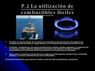 P.2 La utilización de combustibles fósiles El carbón: el más abundante. Se encuentra en la naturaleza en forma de mineral. Se emplea en las centrales térmicas para generar energía eléctrica y en la industria siderúrgica para producir acero.  El petróleo: constituido por una mezcla de hidrocarburos sólidos, líquidos y gaseosos. La separación de los mismos se realiza mediante destilación fraccionada en las refinerías. En ellas se obtienen combustibles que se almacenan desde donde pasaran a los motores para ser quemado. El gas natural: Formado por hidrocarburos muy ligeros en estado gaseoso. Destaca como combustible domestico, es menos contaminante que otros combustibles.  El transporte de petróleo y gas natural se realiza a través de redes de gasoductos y oleoductos.  