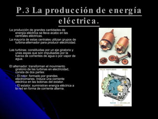 P.3 La producción de energía eléctrica. La producción de grandes cantidades de energía eléctrica se lleva acabo en las centrales eléctricas. La mayoría de estas centrales utilizan grupos de turbina-alternador para producir electricidad. Las turbinas: constituidas por un eje giratorio y unas aspas que son impulsadas por la fuerza de corrientes de agua o por vapor de agua.  El alternador: transforman el movimiento giratorio de las turbinas en electricidad, consta de dos partes:  - El rotor: formado por grandes electroimanes. Induce una corriente eléctrica en las bobinas del estator.  - El estator: suministran energía eléctrica a la red en forma de corriente alterna.  