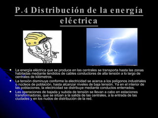 P.4 Distribución de la energía eléctrica La energía eléctrica que se produce en las centrales se transporta hasta las zonas habitadas mediante tendidos de cables conductores de alta tensión a lo largo de centrales de kilómetros. La tensión disminuye conforme la electricidad se acerca a los polígonos industriales o núcleos de población, hasta alcanzar niveles de baja tensión. Ya en el interior de las poblaciones, la electricidad se distribuye mediante conductos enterrados. Las operaciones de bajada y subida de tensión se llevan a cabo en estaciones transformadoras, que se sitúan a la salida de las centrales, a la entrada de las ciudades y en los nudos de distribución de la red. 