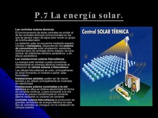 P.7 La energía solar. Las centrales solares térmicas  El funcionamiento de estas centrales es similar al de las centrales térmicas convencionales en las que se genera vapor de agua para mover un grupo de turbina-alternador.  La radiación solar se encuentra mediante espejos móviles o  helióstatos.  Dependiendo del  sistema de concentración  solar empleando, existentes distintos tipos de centrales termo solares: de torre central, de colectores-cilindros parabólicos  y de discos parabólicos  Las instalaciones solares fotovoltaicas  La energía solar también puede convertirse directamente en emergía electriza mediante la utilización de  células solares o fotovoltaico Las células fotovoltaicas se unen, principalmente en serie formando un modulo o panel  solar fotovoltaico  Instalaciones aisladas  suelen ser de menor tamaño y se utilizan principalmente en viviendas sin electricidad  Instalaciones solares conectadas a la red eléctrica  en ellos se obtiene electricidad en forma de corriente continua, y para incorporar a la red general es preciso transformarla en corriente alterna mediante un universo de corriente  Centrales solares fotovoltaicas  la producción de grandes cantidades de energía eléctrica en este tipo de centrales se consigue con la instalación de campos solares  