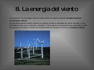 8. La energía del viento   La conversión de la energía cólica en electricidad se realiza mediante  aerogeneradores Los parques cólicos  Los aerogeneradores deben situarse en lugares donde la velocidad del viento sea alta y a las corrientes de aire sean continuas y estables. Estos lugares de características especiales donde se concentra un importe numero de aerogeneradores reciben el nombre de  parques eólicos   