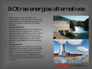 9.Otras energías alternativas Existen algunas formas de energía cuyo aprovechamiento esta extendido porque precisan unas condiciones muy especiales para ellos son ejemplos la energía mareomotriz y la energía geotérmica  Energía mareomotriz   Este tipo de energía aprovecha el fenómenos de las mareas alta y la marea baja es de varios metros, se retiene mediante una presa de agua el agua del mar que entra en la bahía hasta que alcanza su punto mas alto y se suelta durante la marea baja. La salida del agua mueve varios grupos de turbina-alternador y produce energía eléctrica. Elegía geométrica  En algunos lugares de la tierra hay un aumento importante de la temperatura a poca profundidad debido a la presencia de magmas. Cuando las aguas subterráneas atraviesan estas zonas se producen fenómenos como los  géiseres  o las  fuentes termales.  El calor de esta agua se utilizan en algunos lugares para alimentar los sistemas de calefacción  