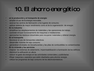 10. El ahorro energético en la producción y el transporte de energía: - ampliar el uso de la energía renovable.  -acercar los centros de fabricación a los lugares de consumo.  -aplicar sistema de mayor rendimiento como el de la cogeneración  de energía  En la industria: -simplificar los desplazamientos de materiales y las operaciones de trabajo. -controlar el buen funcionamiento de maquinas e instalaciones.  -aprovechar los residuos industriales para recuperar materiales y obtener energía.  En el transporte  - favorecer el uso de transportes colectivos.  -desarrollar motores de bajo consumo  -generalizar el empleo de biocarburantes y las pilas de combustibles no contaminantes En la vivienda y los servicios  - mejorar   los sistemas de aislamiento, impermeabilización e iluminación de los edificios  -disminuir la edificación en altura  -reducir el gasto de energía en las actividades comerciales y publicitarias  -Elegir maquinas o aparatos que estén diseñados para ahorrar energía  -utilizar los programas de bajo consumo de los electrodomésticos. 