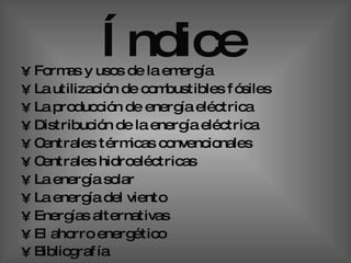 Índice   Formas y usos de la emergía  La utilización de combustibles fósiles  La producción de energía eléctrica  Distribución de la energía eléctrica Centrales térmicas convencionales  Centrales hidroeléctricas La energía solar  La energía del viento  Energías alternativas  El ahorro energético  Bibliografía   