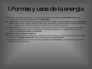 1.Formas y usos de la   energía   En los últimos dos siglos, sin embargo, el mayor aporte energético procede de los  combustibles fósiles  o de diversas fuentes de energía transformadas en  electricidad.   Los combustibles.  El extraordinario poder energético de los combustibles, desde la  madera  hasta los  combustibles   fósiles  como el carbón, gasoleo, gasolina o gas natural, se aprovecha  de forma directa en algunas aplicaciones tan comunes como el cocinado de alimentos, la calefacción o los medios de transporte. La energía eléctrica.  La mayoría de las maquinas y aparatos que utilizamos habitualmente funcionan con energía eléctrica. La energía que reciben se transforman en su interior produciendo a su salida diferentes tipos de efectos como  calor, luz, sonido o movimiento. Clasificación de los sistemas energéticos  Este hecho ha proporcionado la investigación y desarrollo de nuevos sistemas de producción de energía que reciben el nombre de  energías alternativas , frente a las de empleo mas  convencional.  Al mismo tiempo   se busca que los nuevos sistemas energéticos sean  renovables  y menos contaminantes, para no agotar los recursos del planeta  