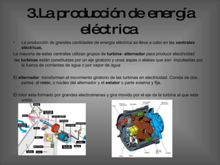 3.La producción de energía eléctrica   La producción de grandes cantidades de energía eléctrica se lleva a cabo en las  centrales eléctricas.  La mayoría de estas centrales utilizan grupos de  turbina- alternador  para producir electricidad  las  turbinas  están constituidas por un eje giratorio y unas aspas o alabes que son  impulsadas por la fuerza de corrientes de agua o por vapor de agua  El  alternador  transforman el movimiento giratorio de las turbinas en electricidad. Consta de dos partes: el  rotor,  o núcleo del alternador y el  estator  o parte externa y fija.  El rotor esta formado por grandes electroimanes y gira movido por el eje de la turbina al que esta unido.   
