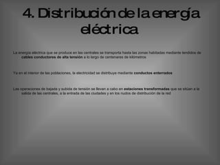 4.   Distribución   de la energía eléctrica   La energía eléctrica que se produce en las centrales se transporta hasta las zonas habitadas mediante tendidos de  cables conductores de alta tensión  a lo largo de centenares de kilómetros  Ya en el interior de las poblaciones, la electricidad se distribuye mediante  conductos enterrados  Las operaciones de bajada y subida de tensión se llevan a cabo en  estaciones transformadas  que se sitúan a la salida de las centrales, a la entrada de las ciudades y en los nudos de distribución de la red  