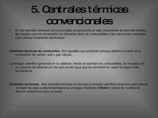 5. Centrales térmicas convencionales En las centrales térmicas convencionales se aprovecha el calor procedente de distintas fuentes de energía como la combustión de diferentes tipos de combustibles o las reacciones nucleares para obtener finalmente electricidad  Centrales térmicas de combustión . Son aquellas que producen energía eléctrica a partir de la combustión de carbón, fuel o gas natural.  La energía calorífica generada en la calderas, donde se queman los combustibles, es recogida por un conjunto de tuberías por las que circula agua que se convertirá en vapor de agua a alta temperatura. Centrales nucleares.  Son centrales térmicas en las que la energía calorífica necesaria para obtener  el vapor de agua a alta temperatura se consigue mediante la  fisión  o rotura de núcleos de átomos radiactivos como el uranio.  