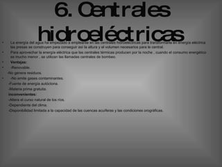 6. Centrales hidroeléctricas   La energía del agua ha empezado a emplearse en las centrales hidroeléctricas para transformarla en energía eléctrica las presas se construyen para conseguir así la altura y el volumen necesarios para le central. Para aprovechar la energía eléctrica que las centrales térmicas producen por la noche , cuando el consumo energético es mucho menor , se utilizan las llamadas centrales de bombeo.  Ventajas: -Renovable. -No genera residuos. -No emite gases contaminantes. -Fuente de energía autóctona. -Materia prima gratuita. inconvenientes:  -Altera el curso natural de los ríos. -Dependiente del clima. -Disponibilidad limitada a la capacidad de las cuencas acuíferas y las condiciones orográficas. 