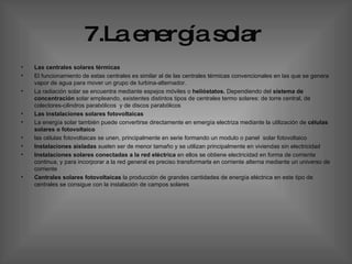 7.La energía solar   Las centrales solares térmicas  El funcionamiento de estas centrales es similar al de las centrales térmicas convencionales en las que se genera vapor de agua para mover un grupo de turbina-alternador.  La radiación solar se encuentra mediante espejos móviles o  helióstatos.  Dependiendo del  sistema de concentración  solar empleando, existentes distintos tipos de centrales termo solares: de torre central, de colectores-cilindros parabólicos  y de discos parabólicos  Las instalaciones solares fotovoltaicas  La energía solar también puede convertirse directamente en emergía electriza mediante la utilización de  células solares o fotovoltaico las células fotovoltaicas se unen, principalmente en serie formando un modulo o panel  solar fotovoltaico  Instalaciones aisladas  suelen ser de menor tamaño y se utilizan principalmente en viviendas sin electricidad  Instalaciones solares conectadas a la red eléctrica  en ellos se obtiene electricidad en forma de corriente continua, y para incorporar a la red general es preciso transformarla en corriente alterna mediante un universo de corriente  Centrales solares fotovoltaicas  la producción de grandes cantidades de energía eléctrica en este tipo de centrales se consigue con la instalación de campos solares  