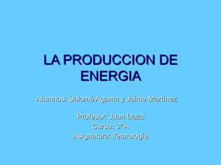 LA PRODUCCION DE ENERGIA Alumnos: Salomé Agama y Jaime Martínez  Profesor: Juan Daza Curso: 3º A Asignatura: Tecnología 