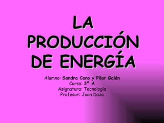 LA PRODUCCIÓN DE ENERGÍA Alumno:  Sandra Cano y Pilar Galán Curso:  3º A Asignatura: Tecnología Profesor: Juan Daza 